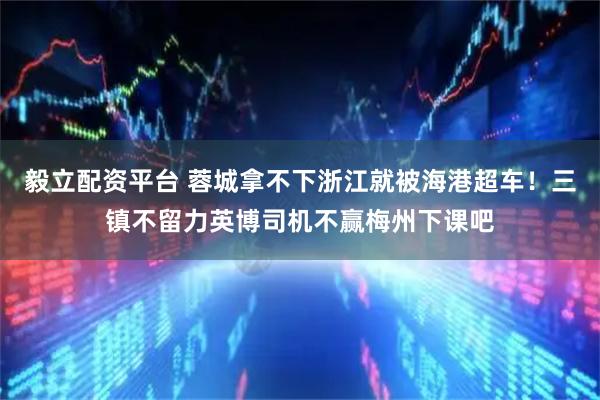 毅立配资平台 蓉城拿不下浙江就被海港超车！三镇不留力英博司机不赢梅州下课吧