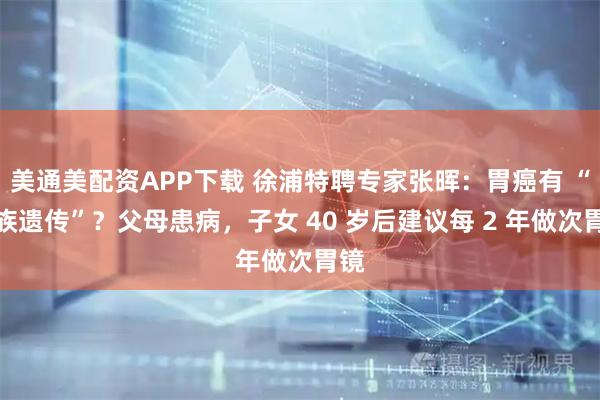 美通美配资APP下载 徐浦特聘专家张晖:胃癌有 “家族遗传”?父母患病,子女 40 岁后建议每 2 年做次胃镜