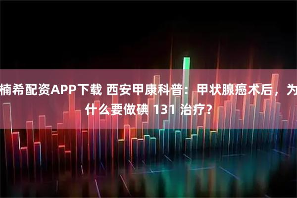 楠希配资APP下载 西安甲康科普：甲状腺癌术后，为什么要做碘 131 治疗？