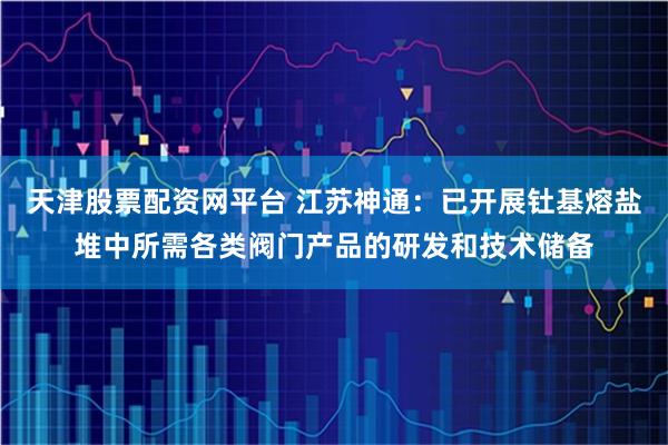 天津股票配资网平台 江苏神通：已开展钍基熔盐堆中所需各类阀门产品的研发和技术储备