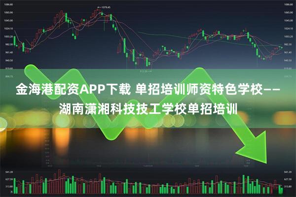 金海港配资APP下载 单招培训师资特色学校——湖南潇湘科技技工学校单招培训