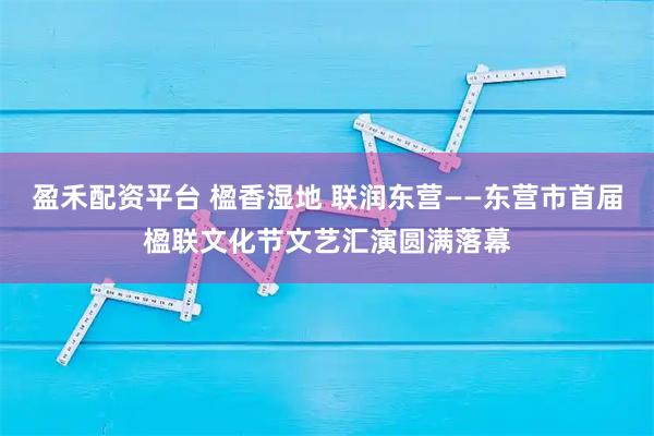 盈禾配资平台 楹香湿地 联润东营——东营市首届楹联文化节文艺汇演圆满落幕