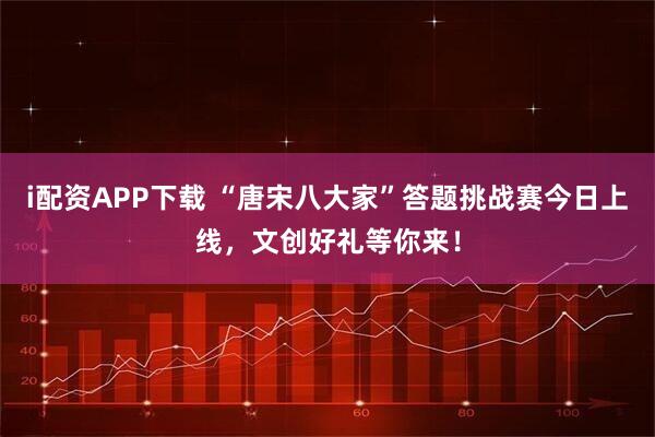 i配资APP下载 “唐宋八大家”答题挑战赛今日上线，文创好礼等你来！