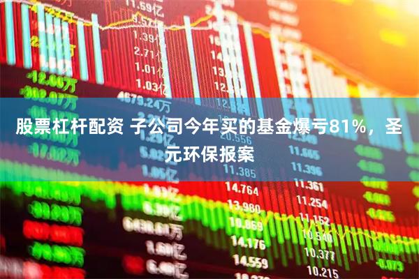 股票杠杆配资 子公司今年买的基金爆亏81%，圣元环保报案