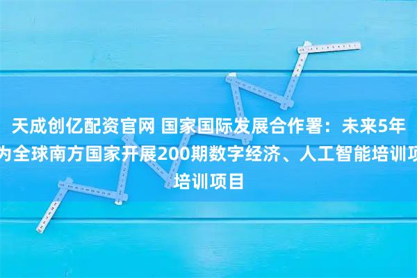 天成创亿配资官网 国家国际发展合作署:未来5年将为全球南方国家开展200期数字经济、人工智能培训项目