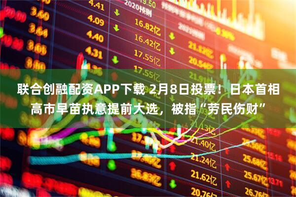联合创融配资APP下载 2月8日投票！日本首相高市早苗执意提前大选，被指“劳民伤财”