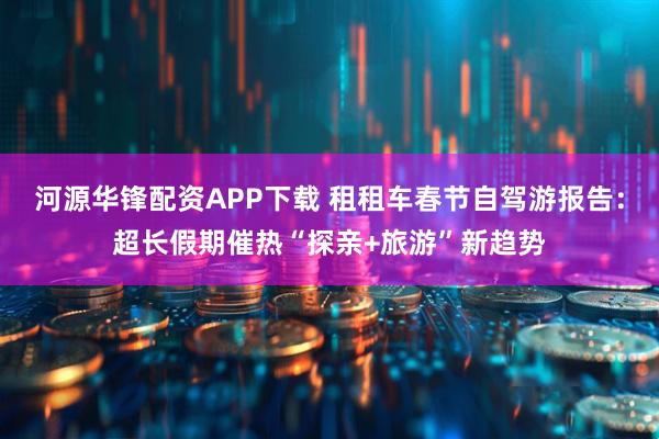 河源华锋配资APP下载 租租车春节自驾游报告:超长假期催热“探亲+旅游”新趋势