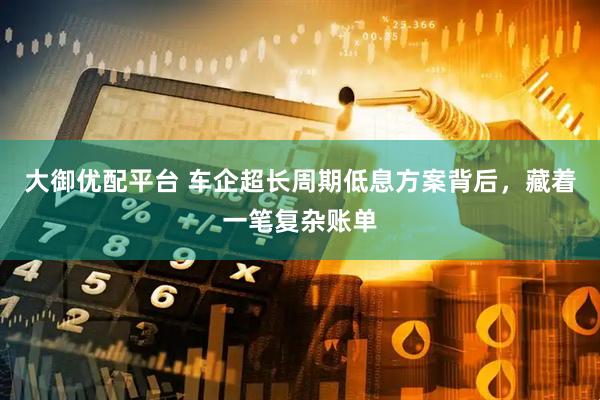 大御优配平台 车企超长周期低息方案背后,藏着一笔复杂账单
