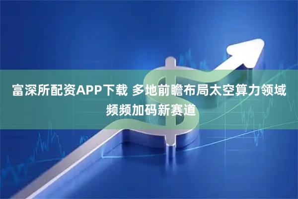 富深所配资APP下载 多地前瞻布局太空算力领域 频频加码新赛道
