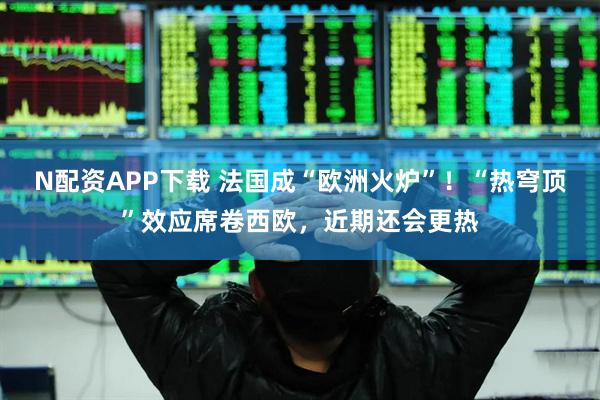 N配资APP下载 法国成“欧洲火炉”！“热穹顶”效应席卷西欧，近期还会更热