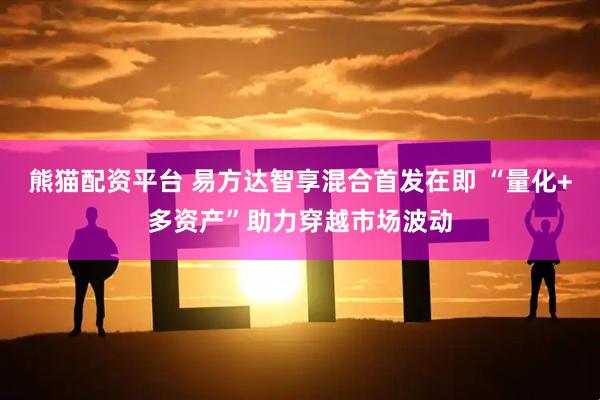 熊猫配资平台 易方达智享混合首发在即 “量化+多资产”助力穿越市场波动