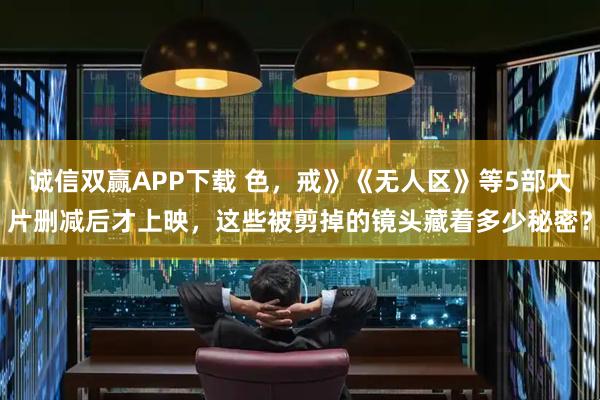 诚信双赢APP下载 色，戒》《无人区》等5部大片删减后才上映，这些被剪掉的镜头藏着多少秘密？